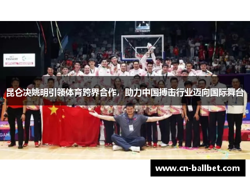 昆仑决姚明引领体育跨界合作，助力中国搏击行业迈向国际舞台