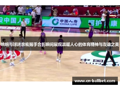 姚明与球迷亲密握手合影瞬间展现温暖人心的体育精神与友谊之美