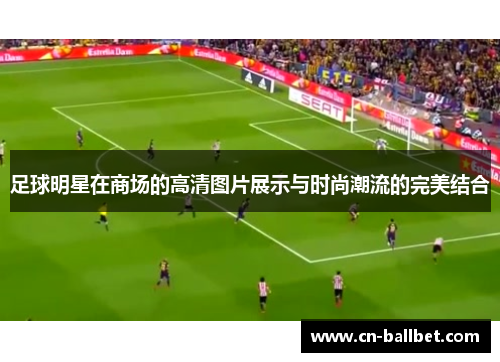 足球明星在商场的高清图片展示与时尚潮流的完美结合